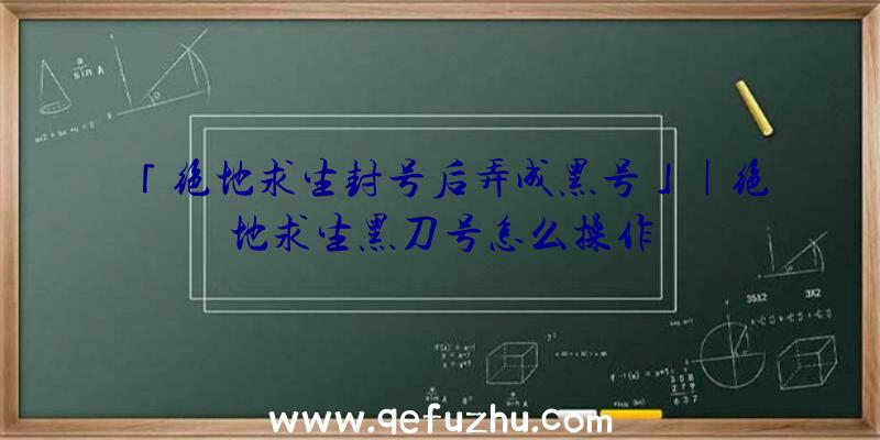 「绝地求生封号后弄成黑号」|绝地求生黑刀号怎么操作